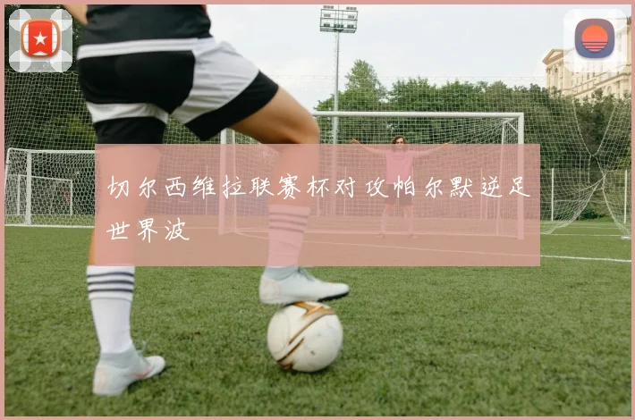 切尔西维拉联赛杯对攻帕尔默逆足世界波