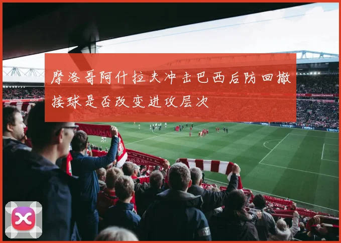 摩洛哥阿什拉夫冲击巴西后防回撤接球是否改变进攻层次