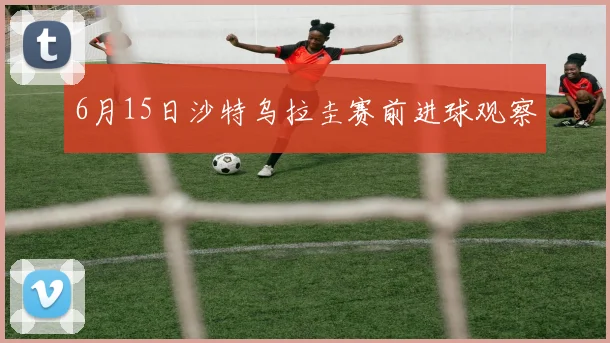 6月15日沙特乌拉圭赛前进球观察