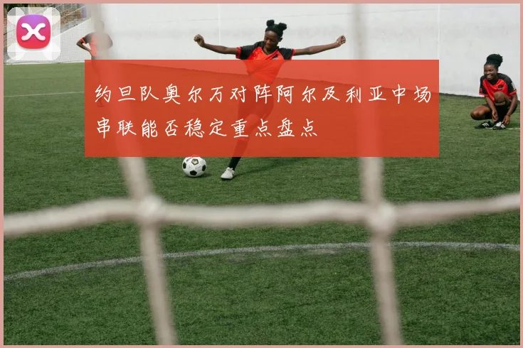 约旦队奥尔万对阵阿尔及利亚中场串联能否稳定重点盘点