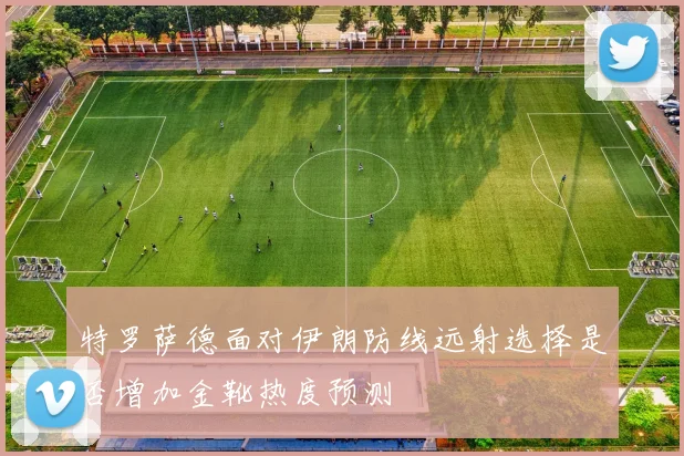 特罗萨德面对伊朗防线远射选择是否增加金靴热度预测