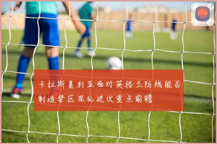 卡拉斯基利亚面对英格兰防线能否制造禁区混乱进攻重点前瞻