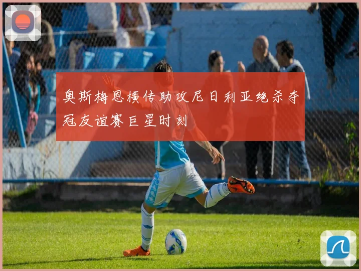 奥斯梅恩横传助攻尼日利亚绝杀夺冠友谊赛巨星时刻