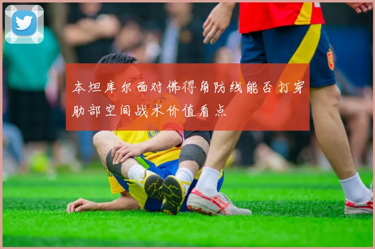本坦库尔面对佛得角防线能否打穿肋部空间战术价值看点