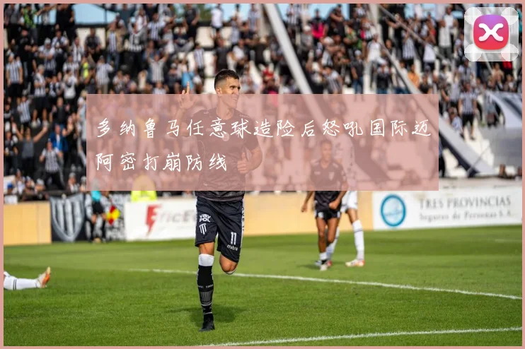 多纳鲁马任意球造险后怒吼国际迈阿密打崩防线