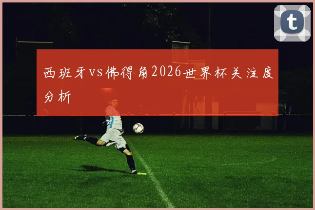 西班牙vs佛得角2026世界杯关注度分析