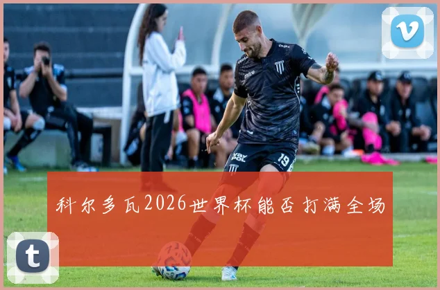 科尔多瓦2026世界杯能否打满全场