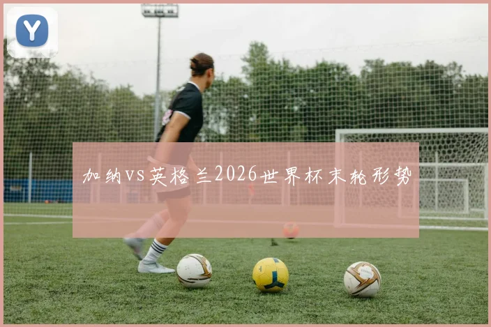 加纳vs英格兰2026世界杯末轮形势