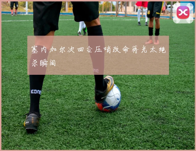 塞内加尔次回合压哨改命蒋光太绝杀瞬间