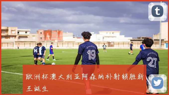 欧洲杯澳大利亚阿森纳补射锁胜新王诞生