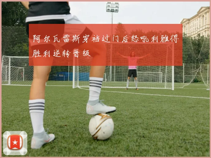 阿尔瓦雷斯穿裆过门后怒吼利雅得胜利逆转晋级