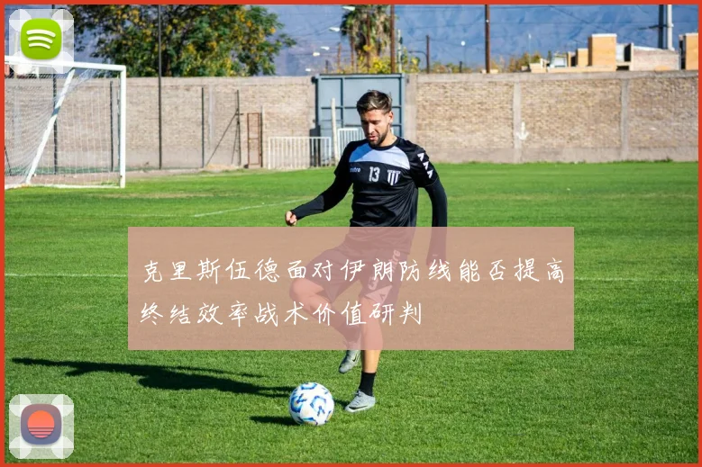 克里斯伍德面对伊朗防线能否提高终结效率战术价值研判