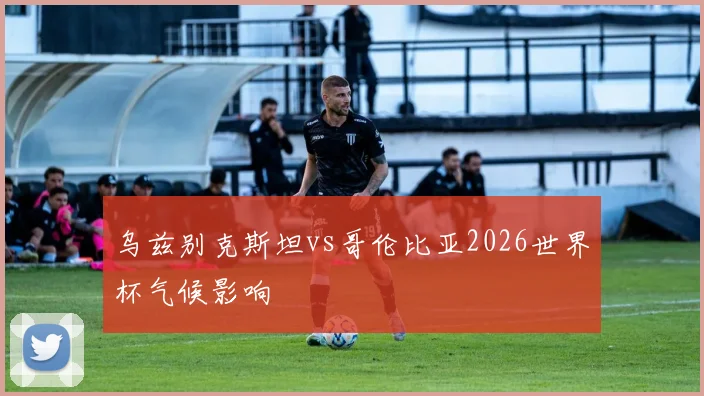 乌兹别克斯坦vs哥伦比亚2026世界杯气候影响