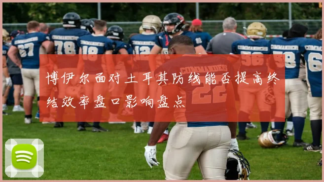 博伊尔面对土耳其防线能否提高终结效率盘口影响盘点