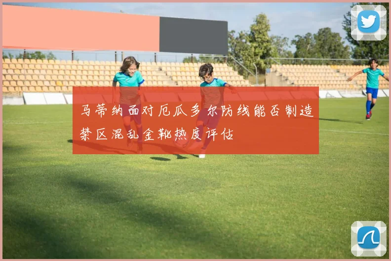 马蒂纳面对厄瓜多尔防线能否制造禁区混乱金靴热度评估