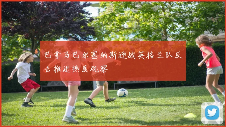 巴拿马巴尔塞纳斯迎战英格兰队反击推进热度观察