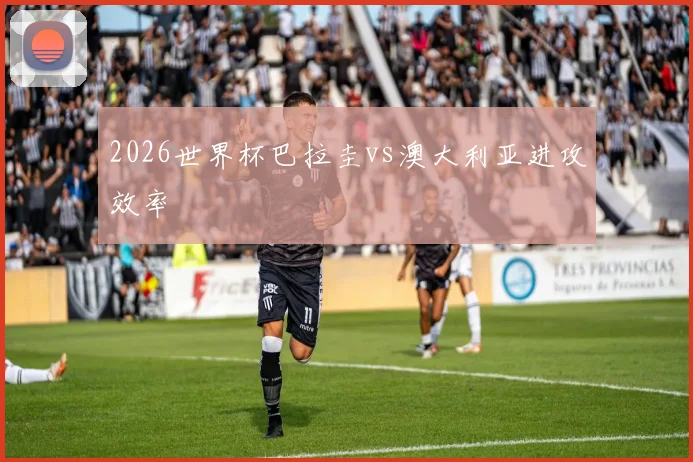 2026世界杯巴拉圭vs澳大利亚进攻效率