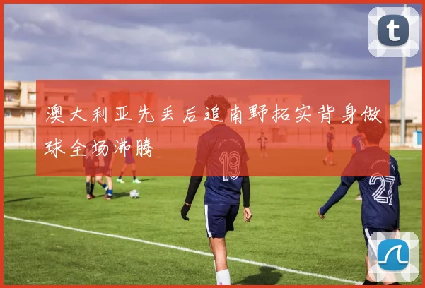 澳大利亚先丢后追南野拓实背身做球全场沸腾