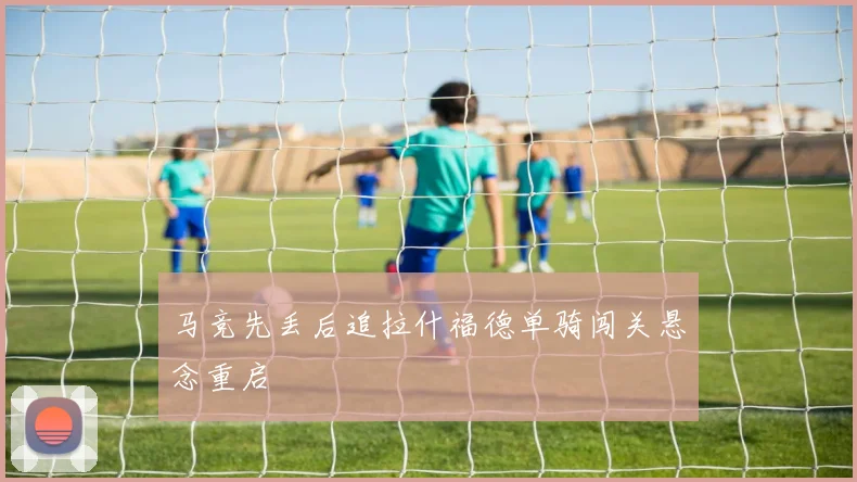 马竞先丢后追拉什福德单骑闯关悬念重启