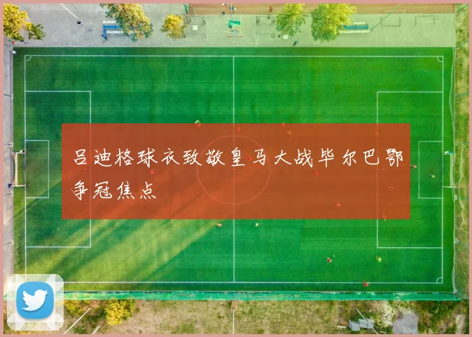 吕迪格球衣致敬皇马大战毕尔巴鄂争冠焦点