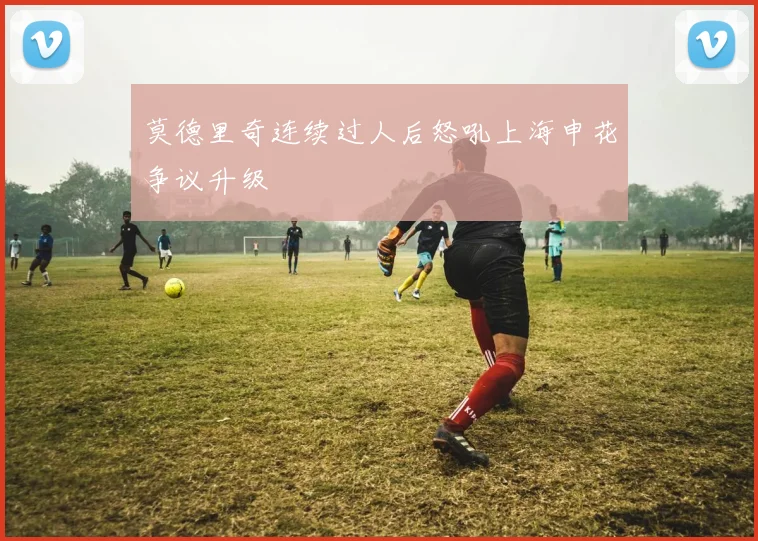 莫德里奇连续过人后怒吼上海申花争议升级