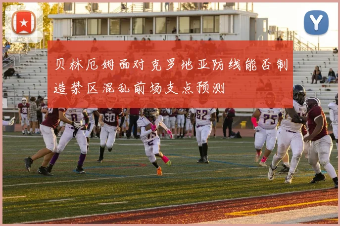 贝林厄姆面对克罗地亚防线能否制造禁区混乱前场支点预测