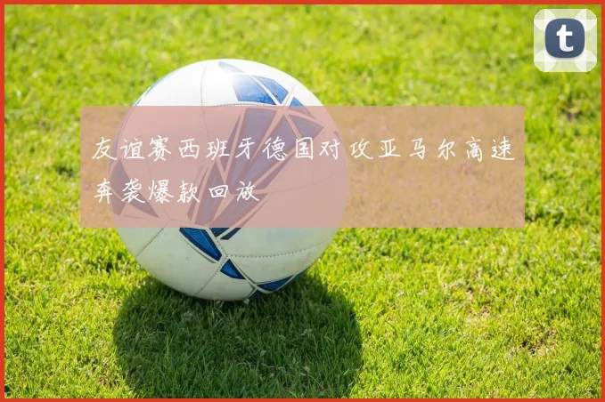友谊赛西班牙德国对攻亚马尔高速奔袭爆款回放