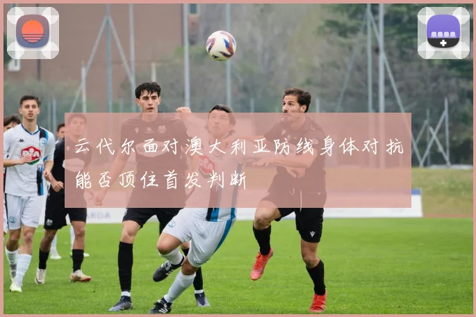 云代尔面对澳大利亚防线身体对抗能否顶住首发判断