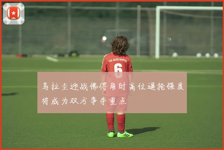 乌拉圭迎战佛得角时高位逼抢强度将成为双方争夺重点
