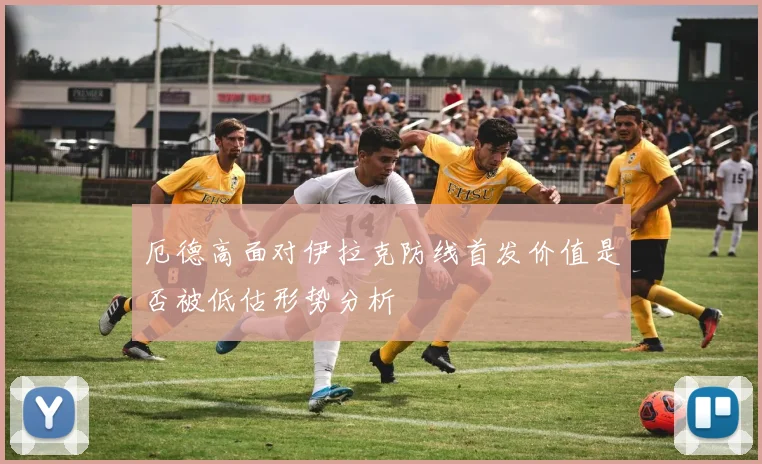 厄德高面对伊拉克防线首发价值是否被低估形势分析