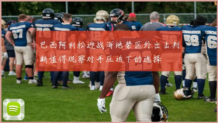 巴西阿利松迎战海地禁区外出击判断值得观察对手压迫下的选择