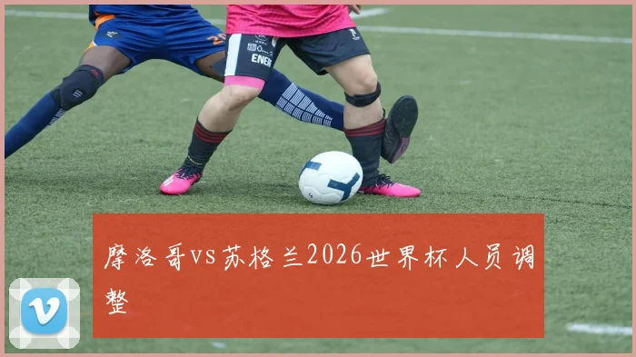 摩洛哥vs苏格兰2026世界杯人员调整
