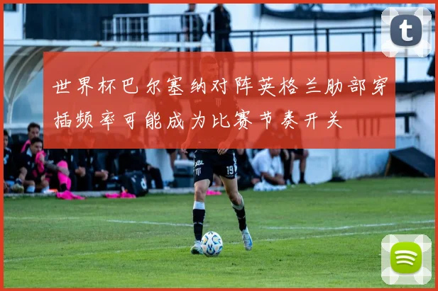 世界杯巴尔塞纳对阵英格兰肋部穿插频率可能成为比赛节奏开关