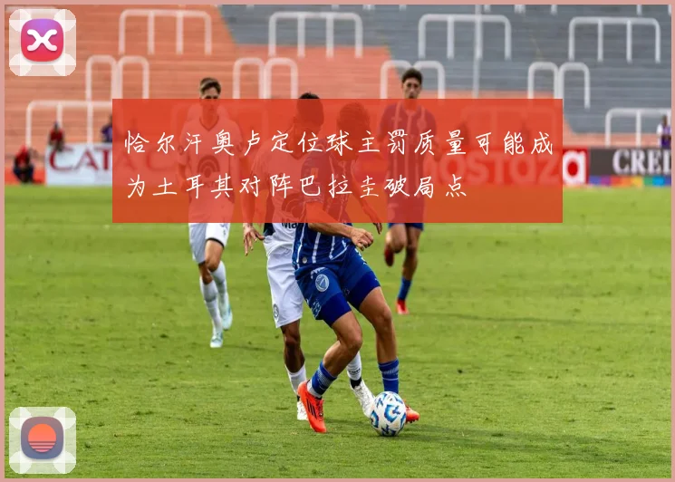 恰尔汗奥卢定位球主罚质量可能成为土耳其对阵巴拉圭破局点