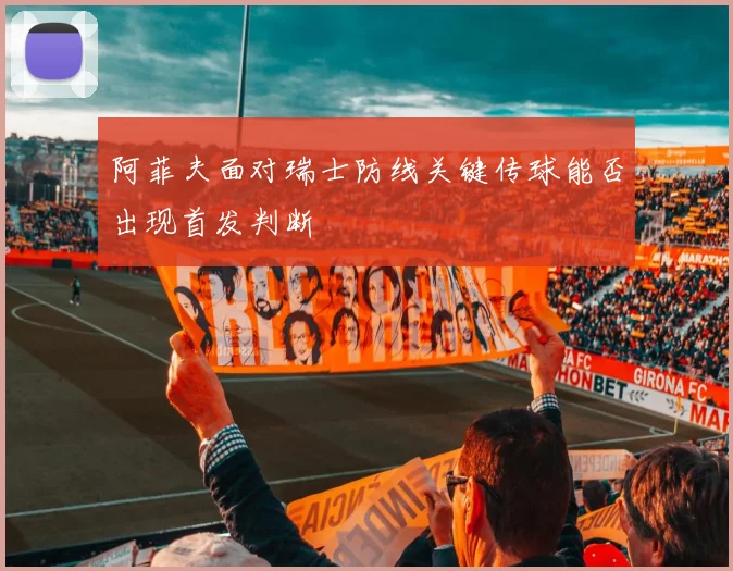 阿菲夫面对瑞士防线关键传球能否出现首发判断