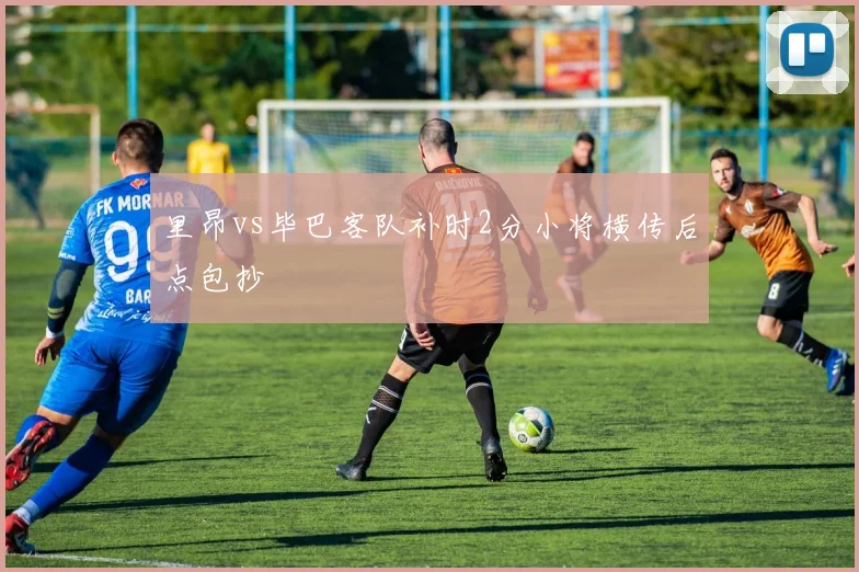 里昂vs毕巴客队补时2分小将横传后点包抄