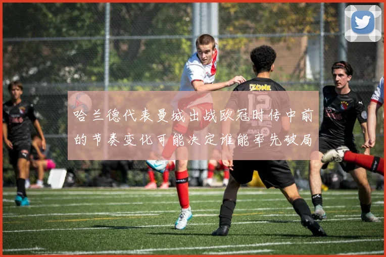 哈兰德代表曼城出战欧冠时传中前的节奏变化可能决定谁能率先破局