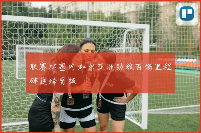 联赛杯塞内加尔亚洲劲旅百场里程碑逆转晋级