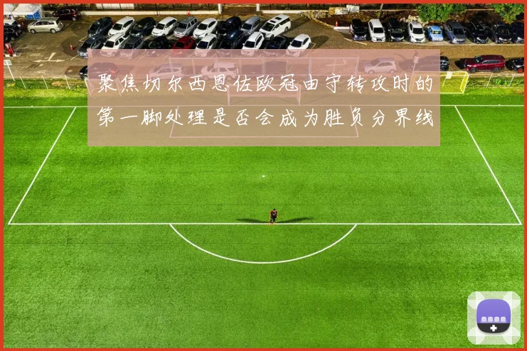 聚焦切尔西恩佐欧冠由守转攻时的第一脚处理是否会成为胜负分界线