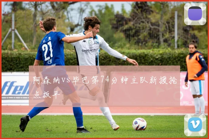 阿森纳vs毕巴第74分钟主队新援抢点扳平