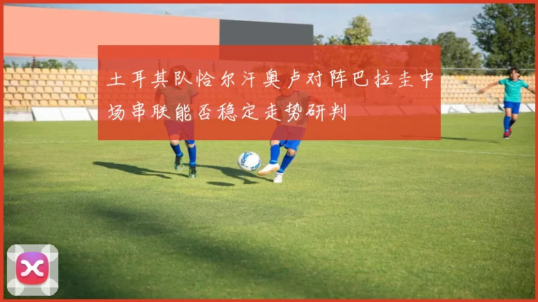 土耳其队恰尔汗奥卢对阵巴拉圭中场串联能否稳定走势研判