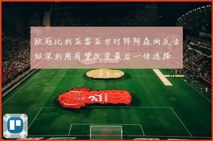 欧冠比利亚雷亚尔对阵阿森纳反击纵深利用有望改变最后一传选择