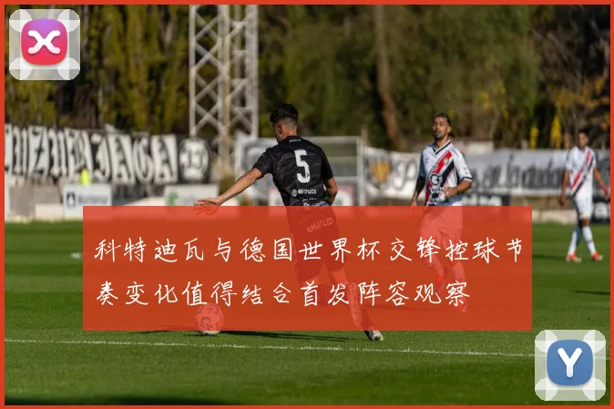 科特迪瓦与德国世界杯交锋控球节奏变化值得结合首发阵容观察