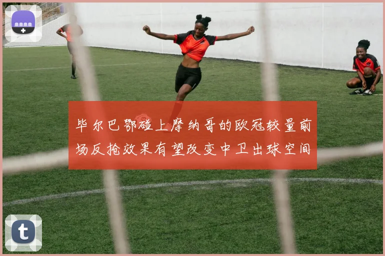 毕尔巴鄂碰上摩纳哥的欧冠较量前场反抢效果有望改变中卫出球空间