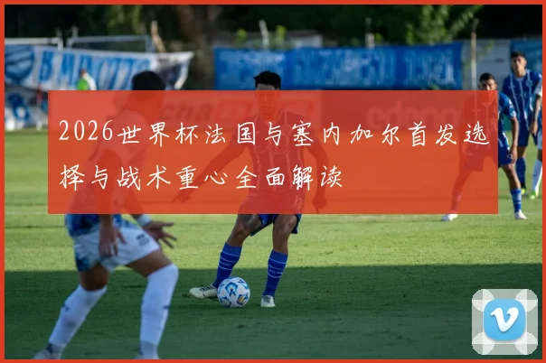 2026世界杯法国与塞内加尔首发选择与战术重心全面解读