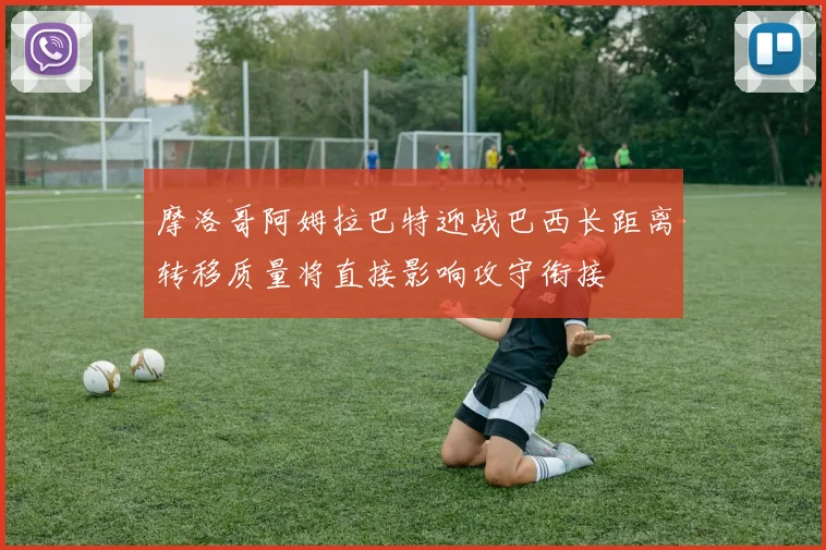 摩洛哥阿姆拉巴特迎战巴西长距离转移质量将直接影响攻守衔接