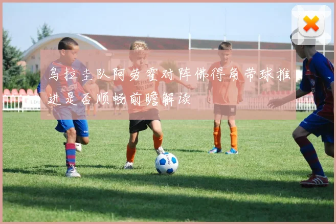 乌拉圭队阿劳霍对阵佛得角带球推进是否顺畅前瞻解读