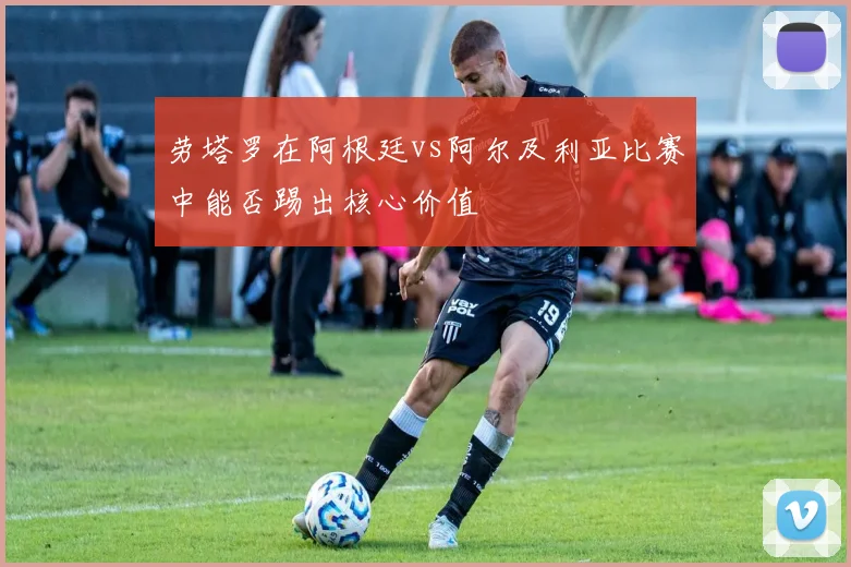 劳塔罗在阿根廷vs阿尔及利亚比赛中能否踢出核心价值