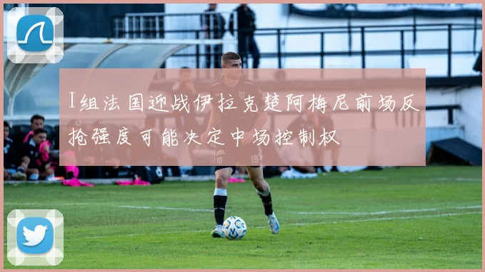 I组法国迎战伊拉克楚阿梅尼前场反抢强度可能决定中场控制权