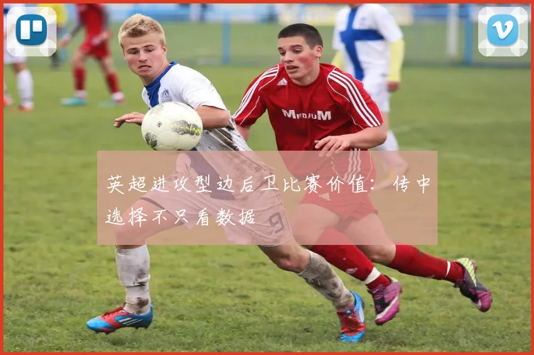 英超进攻型边后卫比赛价值：传中选择不只看数据